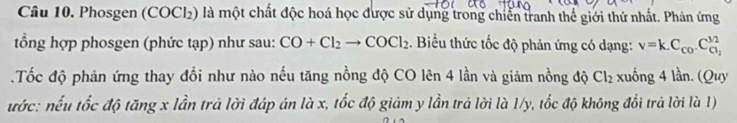 Phosgen (COCl₂) là một chất độc hoá học được sử dụng trong chiến tranh thể giới thứ nhất. Phản ứng 
tổng hợp phosgen (phức tạp) như sau: CO+Cl_2to COCl_2. Biểu thức tốc độ phản ứng có dạng: v=k.C_co.C_ci_2^3/2
Tốc độ phản ứng thay đổi như nào nếu tăng nồng độ CO lên 4 lần và giảm nồng độ Cl_2 xuống 4 lần. (Quy 
ước: nếu tốc độ tăng x lần trả lời đáp án là x, tốc độ giám y lần trả lời là 1/y, tốc độ không đổi trả lời là 1)