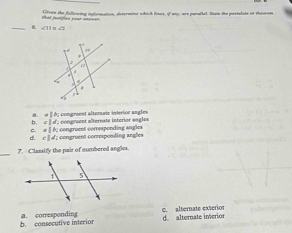 Given the following information, determine which lines, if any, are parallel. State the postulate or theorem
that justifies your answer.
_6. ∠ 11≌ ∠ 2
a. aparallel b; congruent alternate interior angles
b. cparallel d; congruent alternate interior angles
C. aparallel b; congruent corresponding angles
d. c||d; congruent corresponding angles
_7. Classify the pair of numbered angles.
a. corresponding c. alternate exterior
b. consecutive interior d. alternate interior