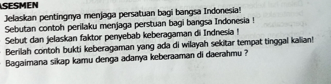 SESMEN 
Jelaskan pentingnya menjaga persatuan bagi bangsa Indonesia! 
Sebutan contoh perilaku menjaga perstuan bagi bangsa Indonesia ! 
Sebut dan jelaskan faktor penyebab keberagaman di Indnesia ! 
Berilah contoh bukti keberagaman yang ada di wilayah sekitar tempat tinggal kalian! 
Bagaimana sikap kamu denga adanya keberaaman di daerahmu ?