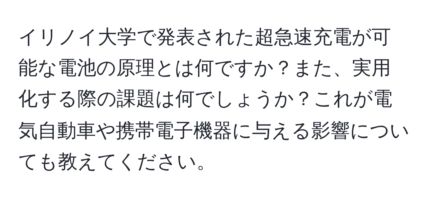 イリノイ大学で発表された超急速充電が可能な電池の原理とは何ですか？また、実用化する際の課題は何でしょうか？これが電気自動車や携帯電子機器に与える影響についても教えてください。