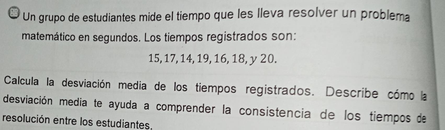 a Un grupo de estudiantes mide el tiempo que les lleva resolver un problema 
matemático en segundos. Los tiempos registrados son:
15, 17, 14, 19, 16, 18, y 20. 
Calcula la desviación media de los tiempos registrados. Describe cómo la 
desviación media te ayuda a comprender la consistencia de los tiempos de 
resolución entre los estudiantes.