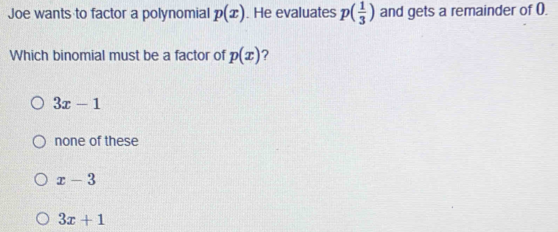 Joe wants to factor a polynomial p(x). He evaluates p( 1/3 ) and gets a remainder of (.
Which binomial must be a factor of p(x) ?
3x-1
none of these
x-3
3x+1