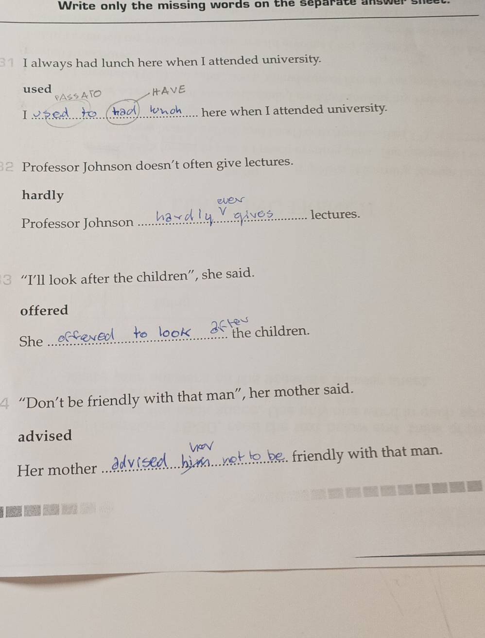 Write only the missing words on the separate answer sheet. 
I always had lunch here when I attended university. 
used HAVE 
knoh 
I _here when I attended university. 
Professor Johnson doesn’t often give lectures. 
hardly ue 
_lectures. 
Professor Johnson 
3 “I’ll look after the children”, she said. 
offered 
She _the children. 
4 “Don’t be friendly with that man”, her mother said. 
advised 
Her mother _friendly with that man.