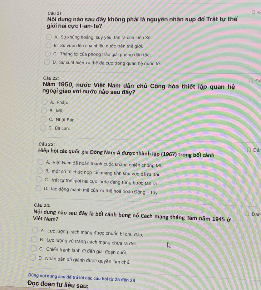 Nội dung nào sau đây không phải là nguyên nhân sụp đổ Trật tự thế
giới hai cực I-an-ta?
A. Sự khủng hoảng, suy yếu, tan rã của Liên Xô.
B. Sự vươn lên của nhiều nước trên thế giới.
C. Thắng lợi của phong trào giải phóng dân tộc.
D. Sự xuất hiện xu thế đa cực trong quan hệ quốc tế.
Câu 22: Đá
Năm 1950, nước Việt Nam dân chủ Cộng hòa thiết lập quan hệ
ngoại giao với nước nào sau đây?
A. Pháp.
B. Mỹ.
C. Nhật Bản.
D. Ba Lan.
Câu 23:
Đán
Hiệp hội các quốc gia Đông Nam Á được thành lập (1967) trong bối cảnh
A. Việt Nam đã hoàn thành cuộc kháng chiến chống Mĩ.
B. một số tổ chức hợp tác mang tính khu vực đã ra đời.
C. trật tự thế giới hai cực lanta đang từng bước tan rã.
D. tác động mạnh mẽ của xu thế hoà hoãn Đông - Tây.
Câu 24:
Đán
Nội dung nào sau đây là bối cảnh bùng nổ Cách mạng tháng Tám năm 1945 ở
Việt Nam?
A. Lực lượng cách mạng được chuẩn bị chu đáo.
B. Lực lượng vũ trang cách mạng chưa ra đời.
C. Chiến tranh lạnh đi đến giai đoạn cuối.
D. Nhân dân đã giành được quyền làm chú.
Dùng nội dung sau để trá lời các câu hói từ 25 đến 28
Đọc đoạn tư liệu sau: