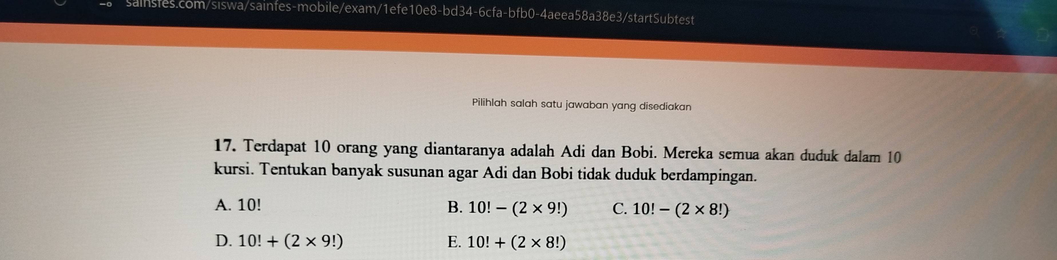 Pilihlah salah satu jawaban yang disediakan
17. Terdapat 10 orang yang diantaranya adalah Adi dan Bobi. Mereka semua akan duduk dalam 10
kursi. Tentukan banyak susunan agar Adi dan Bobi tidak duduk berdampingan.
A. 10! B. 10!-(2* 9!) C. 10!-(2* 8!)
D. 10!+(2* 9!) E. 10!+(2* 8!)