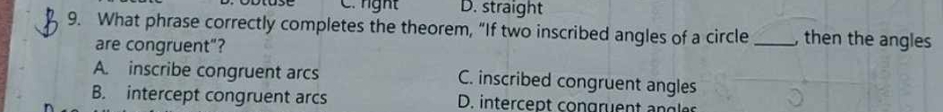 nght D. straight
9. What phrase correctly completes the theorem, “If two inscribed angles of a circle _, then the angles
are congruent”?
A. inscribe congruent arcs C. inscribed congruent angles
B. intercept congruent arcs D. intercent con gren t an g