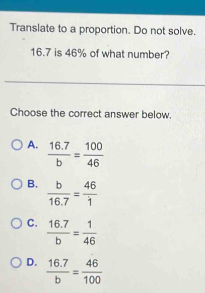 Translate to a proportion. Do not solve.
16.7 is 46% of what number?
Choose the correct answer below.
A.  (16.7)/b = 100/46 
B.  b/16.7 = 46/1 
C.  (16.7)/b = 1/46 
D.  (16.7)/b = 46/100 