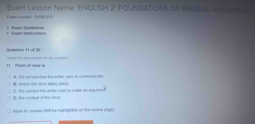 Exam Lesson Name: ENGLISH 2: FOUNDATIONS OF READING AND WRITING
Exam number 700963RR
Exam Guidelines
Exam Instructions
Question 11 of 20 :
Select the best answer for the question
11. Point of view is
A. the perspective the writer uses to communicate
B. where the story takes place.
C. the opinion the writer uses to make an argumer!t
D. the context of the story
Mark for review (Will be highlighted on the review page)