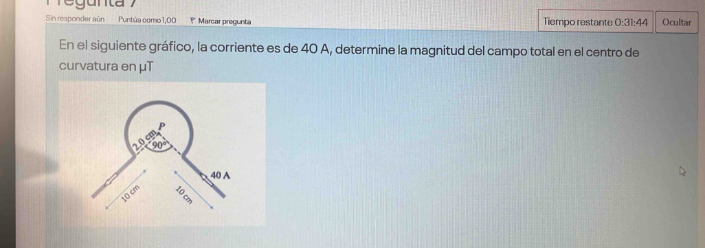 gunta 
Sin responder aún Puntúa como 1,00 Marcar pregunta Tiempo restante 0:31:44 Ocultar 
En el siguiente gráfico, la corriente es de 40 A, determine la magnitud del campo total en el centro de 
curvatura en μT
P
2.0 cm
90°
40 A
10 cm
: