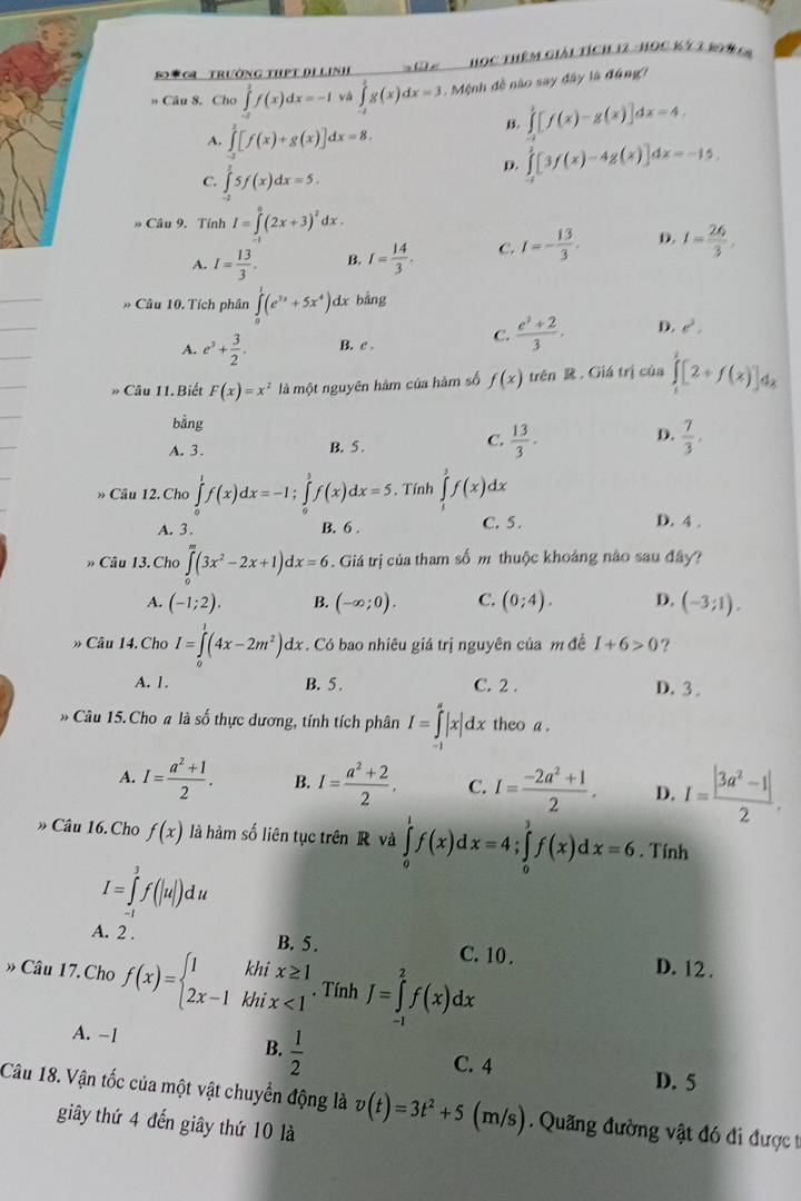 S*C Trường thPT De Linh      Học Thêm Giải tích 12 - Học Kỹ  2 194 6
» Câu 8. Cho ∈tlimits _(-a)^1f(x)dx=-1 và ∈tlimits _(-2)^1g(x)dx=3 Mệnh đề nào say đây là đúng/
B. ∈tlimits _0^(1[f(x)-g(x)]dx=4
A. ∈tlimits _0^2[f(x)+g(x)]dx=8.
C. ∈tlimits _(-1)^25f(x)dx=5,
D. ∈tlimits _(-1)^2[3f(x)-4g(x)]dx=-15.
* Câu 9. Tính I=∈tlimits _0^0(2x+3)^2)dx
A. I= 13/3 . B. I= 14/3 . C. I=- 13/3 . D. I= 26/3 .
* Câu 10. Tích phân ∈tlimits _0^(1(e^3x)+5x^4) dx bằng
A. e^3+ 3/2 . B. e .
C.  (e^3+2)/3 . D. e^2,
* Câu 11. Biết F(x)=x^2 là một nguyên hàm của hàm số f(x) trên R . Giá trị của ∈tlimits _1^(2[2+f(x)]dx
bằng
D.
A. 3. B. 5 .
C. frac 13)3.  7/3 ,
» Câu 12. Cho ∈tlimits _0^(1f(x)dx=-1; f(x)dx=5. Tính ∈tlimits _1^1f(x)dx
A. 3. B. 6 . C. 5 . D. 4 .
* Câu 13. Cho ∈tlimits _0^m(3x^2)-2x+1)dx=6. Giá trị của tham số m thuộc khoảng nào sau đây?
A. (-1;2). B. (-∈fty ;0). C. (0;4). D. (-3;1).
» Câu 14. Cho I=∈tlimits _0^(1(4x-2m^2))dx. Có bao nhiêu giá trị nguyên của m đề I+6>0 ?
A. 1. B. 5 . C. 2 . D. 3 .
Câu 15. Cho a là số thực dương, tính tích phân I=∈tlimits _(-1)^a|x|dx theo a .
A. I= (a^2+1)/2 . B. I= (a^2+2)/2 . C. I= (-2a^2+1)/2 . D. I= (|3a^2-1|)/2 .
» Câu 16. Cho f(x) là hàm số liên tục trên R và ∈tlimits _0^(1f(x)dx=4;∈tlimits _0^3f(x)dx=6. Tính
I=∈tlimits _(-1)^3f(|u|)du
A. 2 . B. 5 . C. 10. D. 12 .
» Câu 17.Cho f(x)=beginarray)l 1khix≥ 1 2x-1khix<1endarray.. Tính J=∈tlimits _(-1)^2f(x)dx
A. −1 B.  1/2 
C. 4 D. 5
Câu 18. Vận tốc của một vật chuyển động là v(t)=3t^2+5(m/s) Qu ng đường vật đó đi được t
giây thứ 4 đến giây thứ 10 là