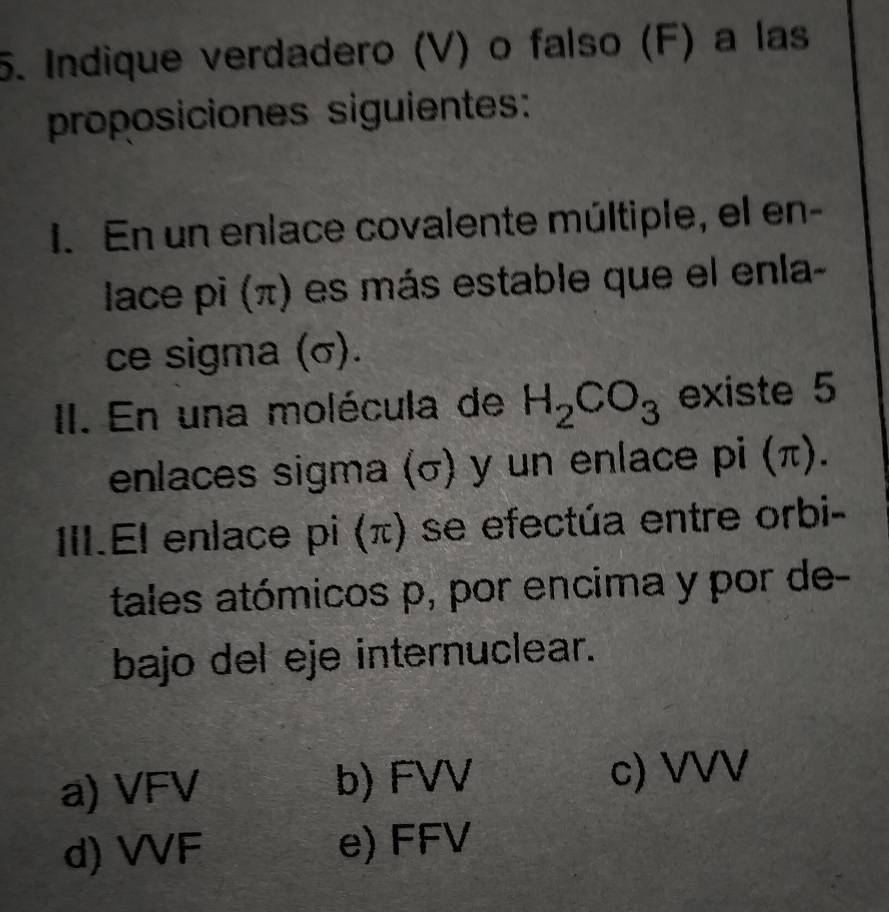 Indique verdadero (V) o falso (F) a las
proposiciones siguientes:
I. En un enlace covalente múltiple, el en-
lace pi (π) es más estable que el enla-
ce sigma (σ).
II. En una molécula de H_2CO_3 existe 5
enlaces sigma (σ) y un enlace pi (π).
III.El enlace pi (π) se efectúa entre orbi-
tales atómicos p, por encima y por de-
bajo del eje internuclear.
a) VFV b) FVV c) VVV
d) VVF e) FFV