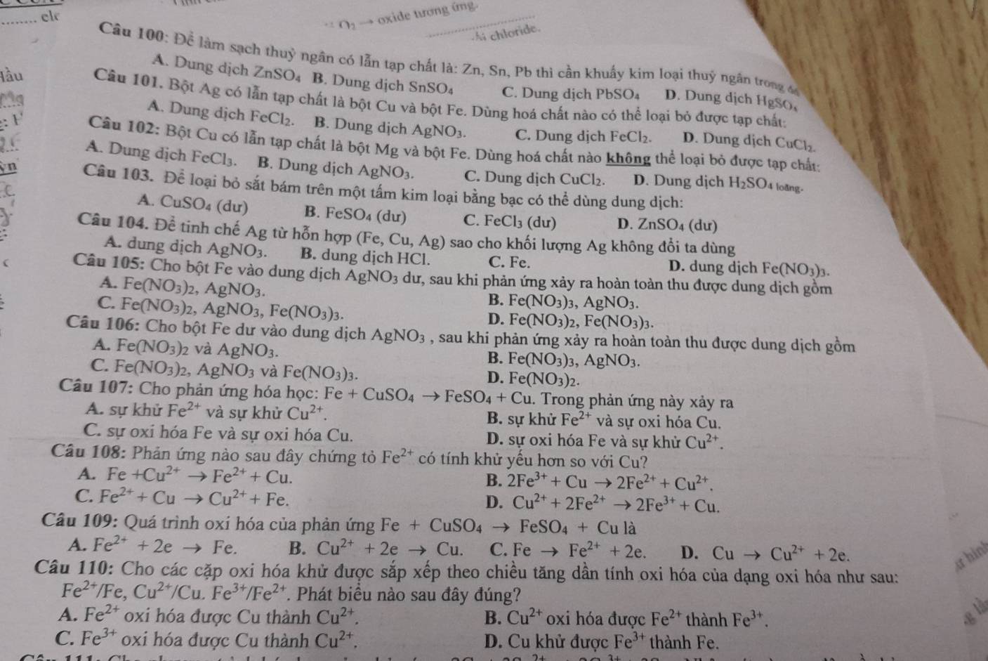 r_2 oxide tương ứng.
_el
Ai chloride.
Câu 100: Để làm sạch thuỷ ngân có lẫn tạp chất là: Z_n 1, Sn, Pb thì cần khuẩy kim loại thuỷ ngân trong đ
A. Dung dịch ZnSO_4 B. Dung dịch SnSO_4 C. Dung dịch PbSO_4 D. Dung dịch HgSO,
lầu Câu 101. Bột Ag có lẫn tạp chất là bột Cu và bột Fe. Dùng hoá chất nào có thể loại bỏ được tạp chất:
A. Dung dịch FeCl_2.
to B. Dung dịch AgNO_3. C. Dung dịch
FeCl_2. D. Dung dịch CuCl_2.
: F  Câu 102: Bột Cu có lẫn tạp chất là bột Mg và bột Fe. Dùng hoá chất nào không thể loại bỏ được tạp chất:
2.5. A. Dung dịch FeCl_3. B. Dung dịch AgNO_3. C. Dung dịch CuCl_2. D. Dung dịch H_2SO
yn Câu 103. Để loại bỏ sắt bám trên một tấm kim loại bằng bạc có thể dùng dung dịch:
C.
4 loàng-
A. CuSO_4(du) B. FeSO_4 du) C. FeCl_3(du) D. ZnSO_4 (dư)
I  Câu 104. Dhat e tinh chế Ag từ hỗn hợp (Fe,Cu,Ag) sao cho khối lượng Ag không đổi ta dùng
A. dung dịch AgNO_3. B. dung dịch HCl. C. Fe. D. dung dịch Fe(NO_3)_3.
Câu 105: Cho bột Fe vào dung dịch AgNO_3 dư, sau khi phản ứng xảy ra hoàn toàn thu được dung dịch gồm
A. Fe(NO_3)_2,AgNO_3.
C. Fe(NO_3)_2,AgNO_3,Fe(NO_3)_3.
B. Fe(NO_3)_3,AgNO_3.
D. Fe(NO_3)_2,Fe(NO_3)_3.
Câu 106: Cho bột Fe dư vào dung dịch AgNO_3 , sau khi phản ứng xảy ra hoàn toàn thu được dung dịch gồm
A. Fe(NO_3)_2 và AgNO_3.
B. Fe(NO_3)_3,AgNO_3.
C. Fe(NO_3)_2,AgNO_3 và Fe(NO_3)_3.
D. Fe(NO_3)_2.
Câu 107: Cho phản ứng hóa học: Fe +CuSO_4to F FeSO_4+Cu. Trong phản ứng này xảy ra
A. sự khử Fe^(2+) và sự khử Cu^(2+). B. sự khử Fe^(2+) và sự oxi hóa Cu.
C. sự oxi hóa Fe và sự oxi hóa Cu. D. sự oxi hóa Fe và sự khử Cu^(2+).
Câu 108: Phản ứng nào sau đây chứng tỏ Fe^(2+) có tính khử yếu hơn so với Cu?
A. Fe+Cu^(2+)to Fe^(2+)+Cu. B. 2Fe^(3+)+Cuto 2Fe^(2+)+Cu^(2+).
C. Fe^(2+)+Cuto Cu^(2+)+Fe. D. Cu^(2+)+2Fe^(2+)to 2Fe^(3+)+Cu.
Câu 109: Quá trình oxí hóa của phản ứng Fe+CuSO_4 → FeSO_4+Cula
A. Fe^(2+)+2e Fe. B. Cu^(2+)+2eto Cu. C. Fe to Fe^(2+)+2e. D. Cuto Cu^(2+)+2e.
ư hình
Câu 110: Cho các cặp oxi hóa khử được sắp xếp theo chiều tăng dần tính oxi hóa của dạng oxi hóa như sau:
Fe e^(2+)/Fe,Cu^(2+)/Cu.Fe^(3+)/Fe^(2+) T. Phát biểu nào sau đây đúng?
A. Fe^(2+) oxi hóa được Cu thành Cu^(2+). B. Cu^(2+) oxi hóa được Fe^(2+) thành Fe^(3+).
g l
C. Fe^(3+) oxi hóa được Cu thành Cu^(2+). D. Cu khử được Fe^(3+) thành Fe.