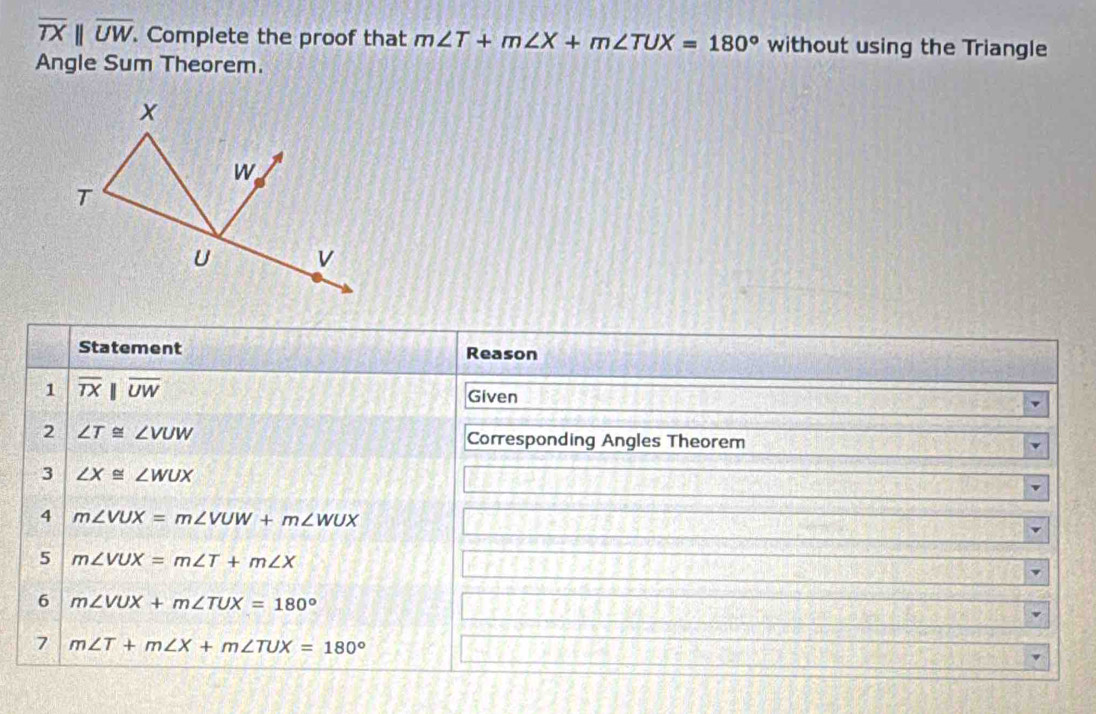 overline TXparallel overline UW. . Complete the proof that m∠ T+m∠ X+m∠ TUX=180° without using the Triangle 
Angle Sum Theorem. 
Statement Reason 
1 overline TXparallel overline UW
Given 
2 ∠ T≌ ∠ VUW Corresponding Angles Theorem 
3 ∠ X≌ ∠ WUX
4 m∠ VUX=m∠ VUW+m∠ WUX
5 m∠ VUX=m∠ T+m∠ X
6 m∠ VUX+m∠ TUX=180°
7 m∠ T+m∠ X+m∠ TUX=180°