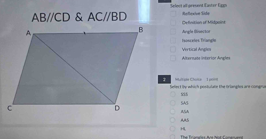 Select all present Easter Eggs
ABparallel CD & AC//BD Reflexive Side
Defnition of Midpoint
Angle Bisector
Isosceles Triangle
Vertical Angles
Alternate Interior Angles
Multiple Choice 1 point
Select by which postulate the triangles are congru
SSS
SAS
ASA
AAS
HL
The Triangles Are Not Congruent