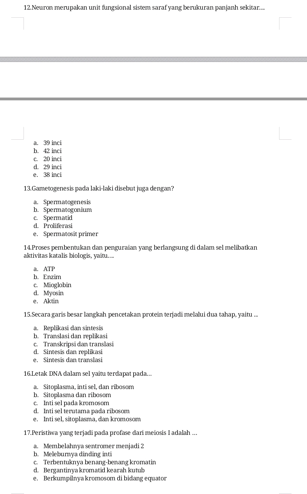 Neuron merupakan unit fungsional sistem saraf yang berukuran panjanh sekitar....
a. 39 inci
b. 42 inci
c. 20 inci
d. 29 inci
e. 38 inci
13.Gametogenesis pada laki-laki disebut juga dengan?
a. Spermatogenesis
b. Spermatogonium
c. Spermatid
d. Proliferasi
e. Spermatosit primer
14.Proses pembentukan dan penguraian yang berlangsung di dalam sel melibatkan
aktivitas katalis biologis, yaitu....
a. ATP
b. Enzim
c. Mioglobin
d. Myosin
e. Aktin
15.Secara garis besar langkah pencetakan protein terjadi melalui dua tahap, yaitu ...
a. Replikasi dan sintesis
b. Translasi dan replikasi
c. Transkripsi dan translasi
d. Sintesis dan replikasi
e. Sintesis dan translasi
16.Letak DNA dalam sel yaitu terdapat pada...
a. Sitoplasma, inti sel, dan ribosom
b. Sitoplasma dan ribosom
c. Inti sel pada kromosom
d. Inti sel terutama pada ribosom
e. Inti sel, sitoplasma, dan kromosom
17.Peristiwa yang terjadi pada profase dari meiosis I adalah ...
a. Membelahnya sentromer menjadi 2
b. Meleburnya dinding inti
c. Terbentuknya benang-benang kromatin
d. Bergantinya kromatid kearah kutub
e. Berkumpilnya kromosom di bidang equator