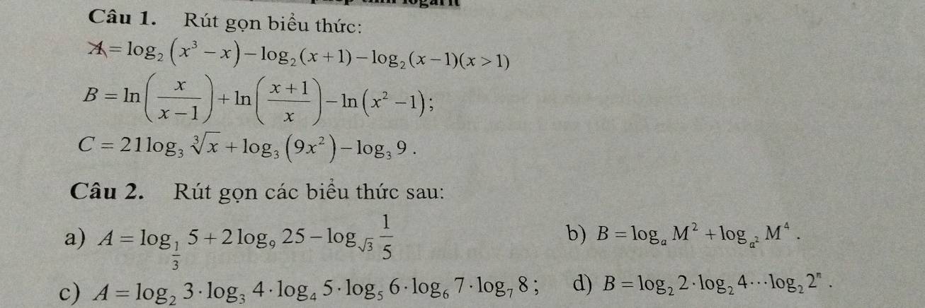 Rút gọn biểu thức:
A=log _2(x^3-x)-log _2(x+1)-log _2(x-1)(x>1)
B=ln ( x/x-1 )+ln ( (x+1)/x )-ln (x^2-1) 、
C=21log _3sqrt[3](x)+log _3(9x^2)-log _39. 
Câu 2. Rút gọn các biểu thức sau: 
a) A=log _ 1/3 5+2log _925-log _sqrt(3) 1/5 
b) B=log _aM^2+log _a^2M^4. 
c) A=log _23· log _34· log _45· log _56· log _67· log _78; d) B=log _22· log _24·s log _22^n.