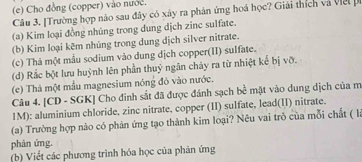 Cho đồng (copper) vào nước. 
Câu 3. [Trường hợp nào sau đây có xảy ra phản ứng hoá học? Giải thích và viel h 
(a) Kim loại đồng nhúng trong dung dịch zinc sulfate. 
(b) Kim loại kẽm nhúng trong dung dịch silver nitrate. 
(c) Thả một mẫu sodium vào dung dịch copper(II) sulfate. 
(d) Rắc bột lưu huỳnh lên phần thuỷ ngân chảy ra từ nhiệt kế bị vỡ. 
(e) Thả một mẫu magnesium nóng đỏ vào nước. 
Câu 4. [CD - SGK] Cho đinh sắt đã được đánh sạch bề mặt vào dung dịch của m 
1M): aluminium chloride, zinc nitrate, copper (II) sulfate, lead(II) nitrate. 
(a) Trường hợp nào có phản ứng tạo thành kim loại? Nêu vai trò của mỗi chất ( là 
phản ứng. 
(b) Viết các phương trình hóa học của phản ứng