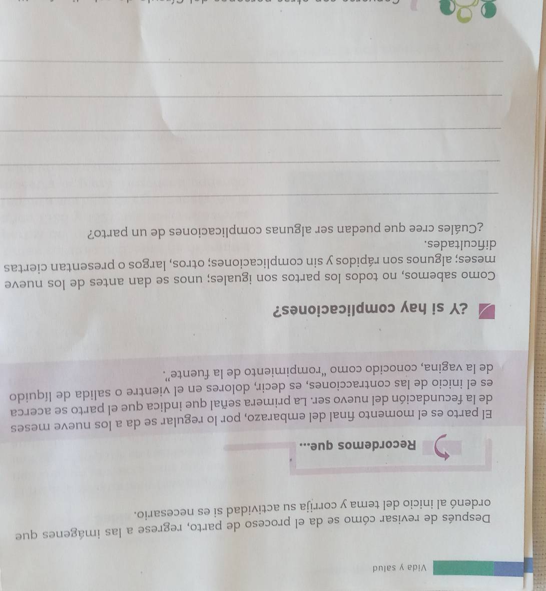 Vida y salud 
Después de revisar cómo se da el proceso de parto, regrese a las imágenes que 
ordenó al inicio del tema y corrija su actividad si es necesario. 
Recordemos que... 
El parto es el momento final del embarazo, por lo regular se da a los nueve meses 
de la fecundación del nuevo ser. La primera señal que indica que el parto se acerca 
es el inicio de las contracciones, es decir, dolores en el vientre o salida de líquido 
de la vagina, conocido como “rompimiento de la fuente”. 
¿Y si hay complicaciones? 
Como sabemos, no todos los partos son iguales; unos se dan antes de los nueve 
meses; algunos son rápidos y sin complicaciones; otros, largos o presentan ciertas 
dificultades. 
¿Cuáles cree que puedan ser algunas complicaciones de un parto? 
_ 
_ 
_ 
_ 
_