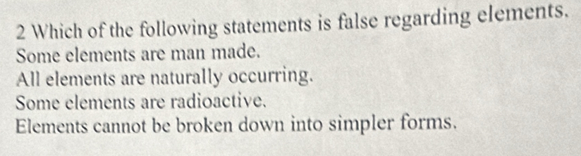 Which of the following statements is false regarding elements.
Some elements are man made.
All elements are naturally occurring.
Some elements are radioactive.
Elements cannot be broken down into simpler forms.