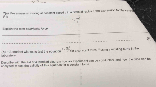 v_0=-1
F is . For a mass m moving at constant speed v in a circle of radius r, the expression for the centrg
7(a)
F= mv^2/r 
_ 
Explain the term centripetal force.
m
_ 
_ 
_ 
_ 
(b). * A student wishes to test the equation F= mv^2/r  for a constant force F using a whirling bung in the 
laboratory. 
Describe with the aid of a labelled diagram how an experiment can be conducted, and how the data can be 
analysed to test the validity of this equation for a constant force.