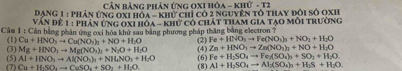 CN BảNG pHản ứnG OXI Hóa - khử - T2 
Dạng 1 : phản ứng 0xI hóa - khử chỉ có 2 nguyên tô thay đôi số oxh 
Vấn đề 1 : phản ứng oxI hóa - khử có chát tham gia tạo môi trường 
Câu 1 : Cân bằng phản ứng oxi hóa khử sau bằng phương pháp thăng bằng electron ? 
(1) Cu+HNO_3to Cu(NO_3)_2+NO+H_2O (2) Fe+HNO_3to Fe(NO_3)_3+NO_2+H_2O
(3) Mg+HNO_3to Mg(NO_3)_2+N_2O+H_2O (4) Zn+HNO_3to Zn(NO_3)_2+NO+H_2O
(5) Al+HNO_3to Al(NO_3)_3+NH_4NO_3+H_2O (6) Fe+H_2SO_4to Fe_2(SO_4)_3+SO_2+H_2O. 
(7) Cu+H_2SO_4to CuSO_4+SO_2+H_2O. (8) Al+H_2SO_4to Al_2(SO_4)_3+H_2S+H_2O.