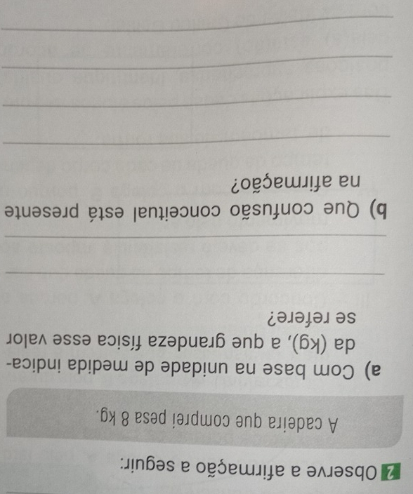 Observe a afirmação a seguir: 
A cadeira que comprei pesa 8 kg. 
a) Com base na unidade de medida indica- 
da (kg), a que grandeza física esse valor 
se refere? 
_ 
_ 
b) Que confusão conceitual está presente 
na afirmação? 
_ 
_ 
_ 
_