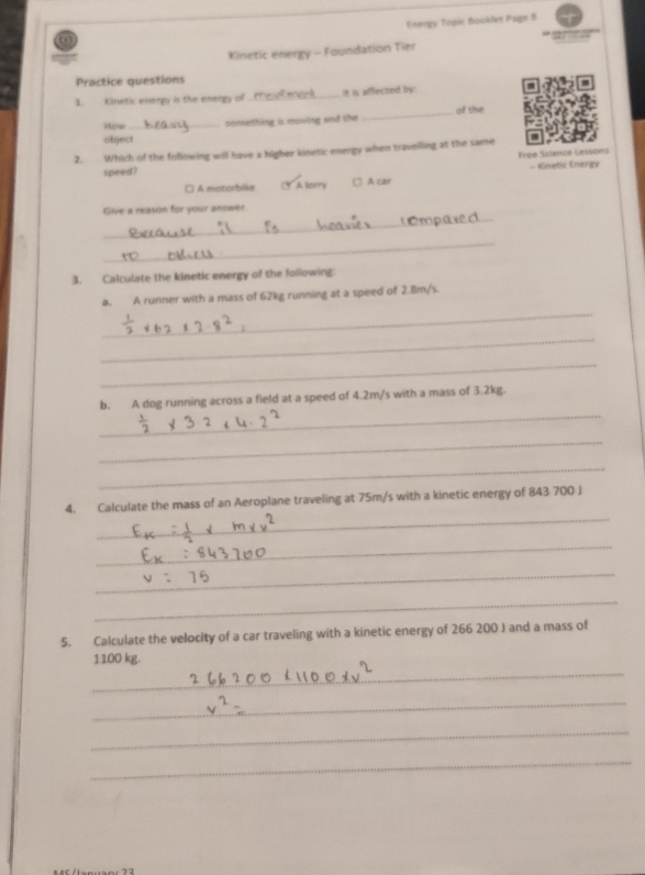 Ege Tele tsiiden (aigen 8
Kinetic energy - Foundation Tier
Practice questions
1. Kinetic energy is the energy of _It is affected by 
How_ semething is moving and the _of the
object
2. Which of the following will have a higher kinetic energy when travelling at the same
Frée Science Cessons
speed?
□ A motorbike A mnty □ A car - Kinetic Energy
_
Give a reason for your answer.
_
_
3. Calculate the kinetic energy of the following:
_
a. A runner with a mass of 62kg running at a speed of 2.Bm/s.
_
_
_
b. A dog running across a field at a speed of 4.2m/s with a mass of 3.2kg.
_
_
_
4. Calculate the mass of an Aeroplane traveling at 75m/s with a kinetic energy of 843 700 J
_
_
_
5. Calculate the velocity of a car traveling with a kinetic energy of 266 200 J and a mass of
_
1100 kg.
_
_
_