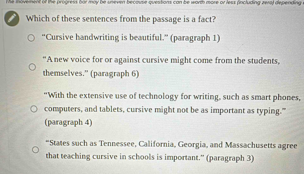 The movement of the progress bar may be uneven because questions can be worth more or less (including zero) depending 
Which of these sentences from the passage is a fact?
“Cursive handwriting is beautiful.” (paragraph 1)
“A new voice for or against cursive might come from the students,
themselves.” (paragraph 6)
“With the extensive use of technology for writing, such as smart phones,
computers, and tablets, cursive might not be as important as typing.”
(paragraph 4)
“States such as Tennessee, California, Georgia, and Massachusetts agree
that teaching cursive in schools is important.” (paragraph 3)