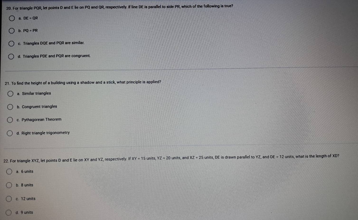 For triangle PQR, let points D and E lie on PQ and QR, respectively. if line DE is parallel to side PR, which of the following is true?
a. DE=QR
b. PQ=PR
c. Triangles DQE and PQR are similar.
d. Triangles PDE and PQR are congruent.
21. To find the height of a building using a shadow and a stick, what principle is applied?
a. Similar triangles
b. Congruent triangles
c. Pythagorean Theorem
d. Right triangle trigonometry
22. For triangle XYZ, let points D and E lie on XY and YZ, respectively. If XY=15 units, YZ=20 units, and XZ=25 units, DE is drawn parallel to YZ, and DE=12 units, what is the length of XD?
a. 6 units
b. 8 units
c. 12 units
d. 9 units