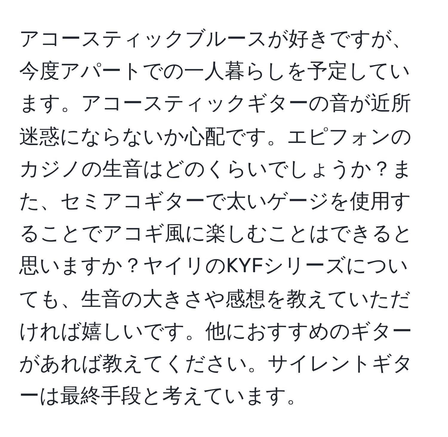 アコースティックブルースが好きですが、今度アパートでの一人暮らしを予定しています。アコースティックギターの音が近所迷惑にならないか心配です。エピフォンのカジノの生音はどのくらいでしょうか？また、セミアコギターで太いゲージを使用することでアコギ風に楽しむことはできると思いますか？ヤイリのKYFシリーズについても、生音の大きさや感想を教えていただければ嬉しいです。他におすすめのギターがあれば教えてください。サイレントギターは最終手段と考えています。