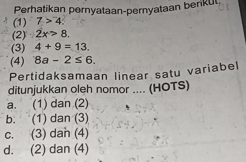 Prati a per ataan-pernataa b 
(1) 7>4. 
(2) 2x>8. 
(3) 4+9=13. 
(4) 8a-2≤ 6. 
Pertidaksamaan linear satu variabel
ditunjukkan oleh nomor .... (HOTS)
a. (1) dan (2)
b. (1) dan (3)
c. (3) dan (4)
d. (2) dan (4)