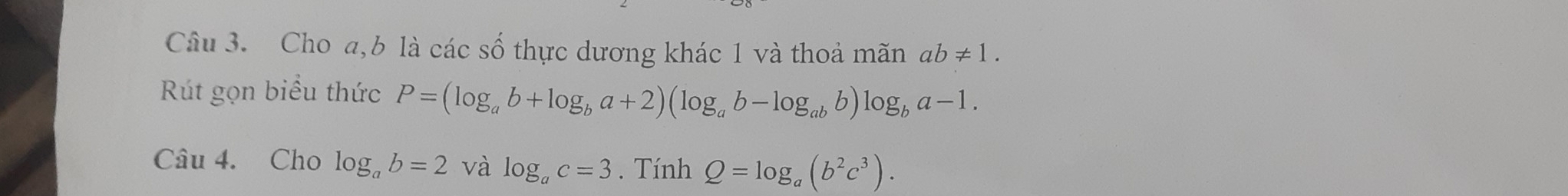 Cho a, b là các số thực dương khác 1 và thoả mãn ab!= 1. 
Rút gọn biểu thức P=(log _ab+log _ba+2)(log _ab-log _abb)log _ba-1. 
Câu 4. Cho log _ab=2 và log _ac=3. Tính Q=log _a(b^2c^3).