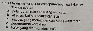 Di bawah ini yang termasuk penerapan dari Hukum
II Newton adalah ....
a. peluncuran roket ke ruang angkasa
b. atlet lari ketika melakukan start
c. sepeda yang melaju dengan kecepatan tetap
d. pengereman kereta api
e. balok yang diam di atas meja