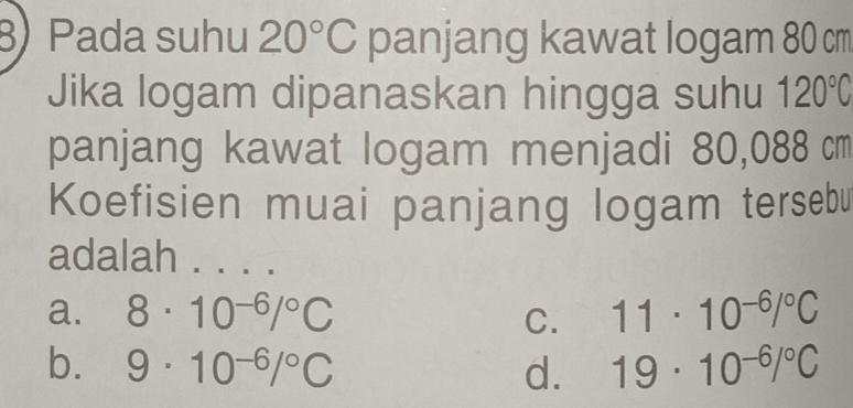 Pada suhu 20°C panjang kawat logam 80 cm
Jika logam dipanaskan hingga suhu 120°C
panjang kawat logam menjadi 80,088 cm
Koefisien muai panjang logam tersebu
adalah . . . .
a. 8· 10^(-6)/^circ C 11· 10^(-6)/^circ C
C.
b. 9· 10^(-6)/^circ C d. 19· 10^(-6)/^circ C