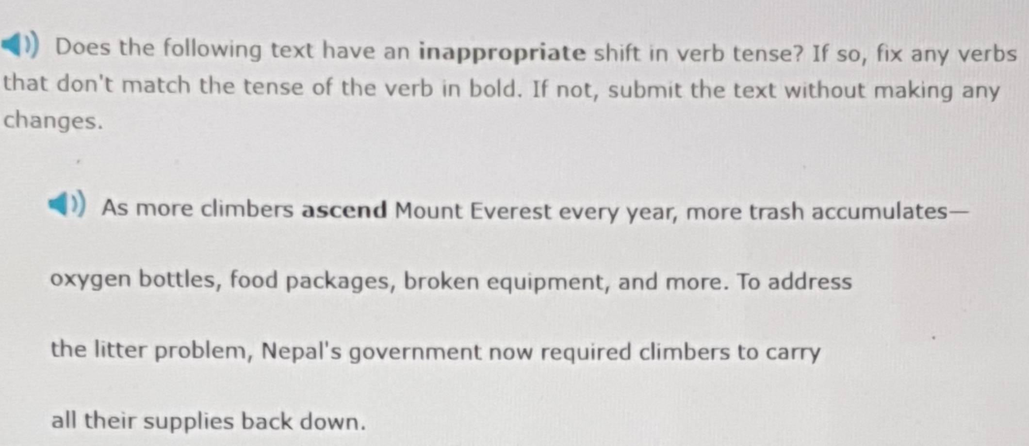 Does the following text have an inappropriate shift in verb tense? If so, fix any verbs 
that don't match the tense of the verb in bold. If not, submit the text without making any 
changes. 
As more climbers ascend Mount Everest every year, more trash accumulates— 
oxygen bottles, food packages, broken equipment, and more. To address 
the litter problem, Nepal's government now required climbers to carry 
all their supplies back down.