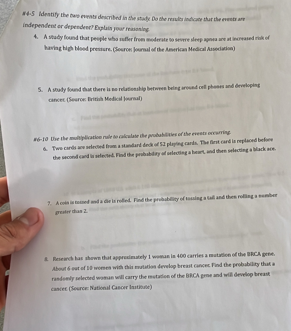 #4-5 Identify the two events described in the study. Do the results indicate that the events are 
independent or dependent? Explain your reasoning. 
4. A study found that people who suffer from moderate to severe sleep apnea are at increased risk of 
having high blood pressure. (Source: Journal of the American Medical Association) 
5. A study found that there is no relationship between being around cell phones and developing 
cancer. (Source: British Medical Journal) 
#6-10 Use the multiplication rule to calculate the probabilities of the events occurring. 
6. Two cards are selected from a standard deck of 52 playing cards. The first card is replaced before 
the second card is selected. Find the probability of selecting a heart, and then selecting a black ace. 
7. A coin is tossed and a die is rolled. Find the probability of tossing a tail and then rolling a number 
greater than 2. 
8. Research has shown that approximately 1 woman in 400 carries a mutation of the BRCA gene. 
About 6 out of 10 women with this mutation develop breast cancer. Find the probability that a 
randomly selected woman will carry the mutation of the BRCA gene and will develop breast 
cancer: (Source: National Cancer Institute)