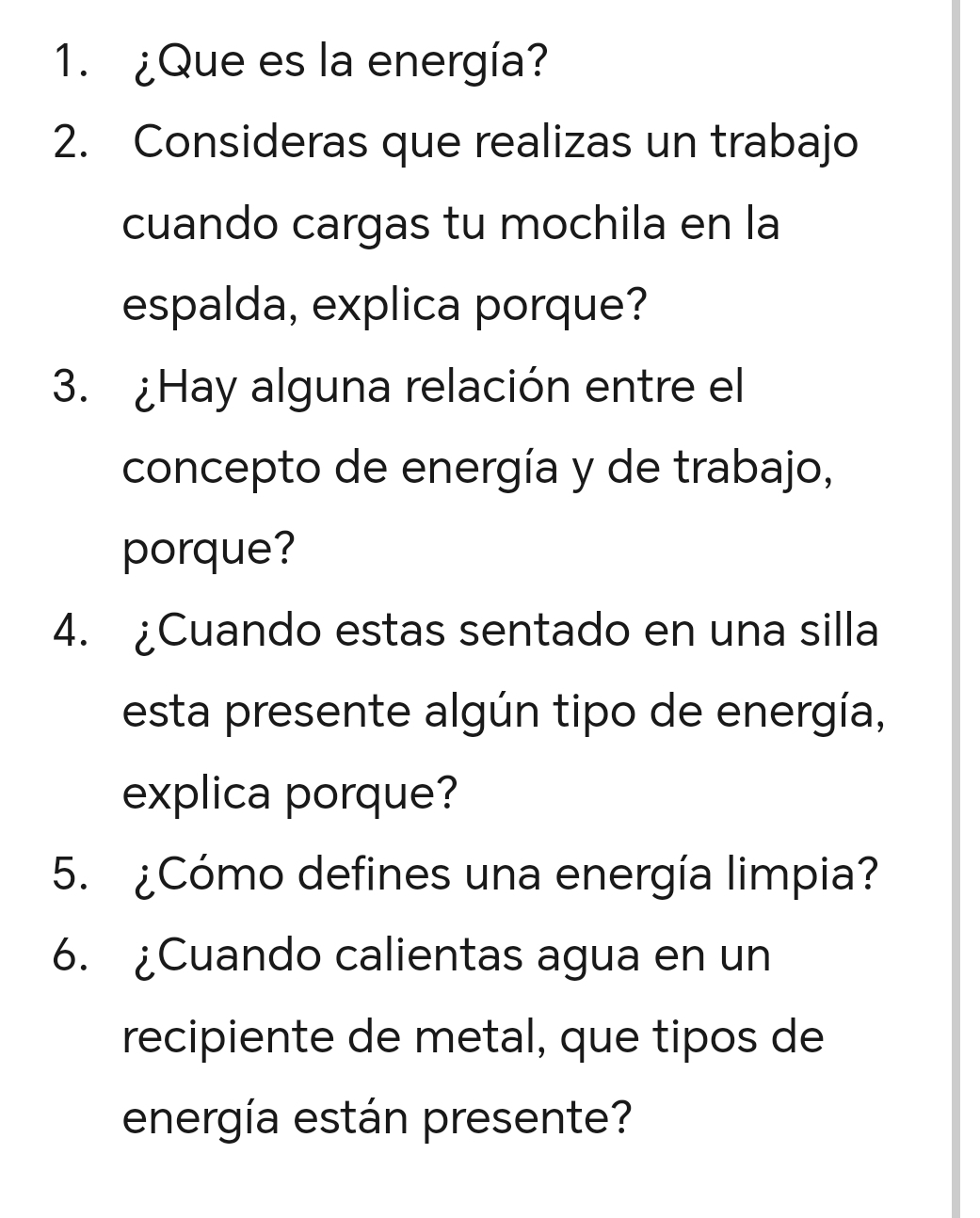 ¿Que es la energía? 
2. Consideras que realizas un trabajo 
cuando cargas tu mochila en la 
espalda, explica porque? 
3. ¿Hay alguna relación entre el 
concepto de energía y de trabajo, 
porque? 
4. ¿Cuando estas sentado en una silla 
esta presente algún tipo de energía, 
explica porque? 
5. ¿Cómo defines una energía limpia? 
6. ¿Cuando calientas agua en un 
recipiente de metal, que tipos de 
energía están presente?