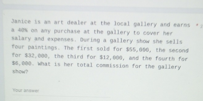 Janice is an art dealer at the local gallery and earns ★2 
a 40% on any purchase at the gallery to cover her 
salary and expenses. During a gallery show she sells 
four paintings. The first sold for $55,000, the second 
for $32,000, the third for $12,000, and the fourth for
$6,000. What is her total commission for the gallery 
show? 
Your answer