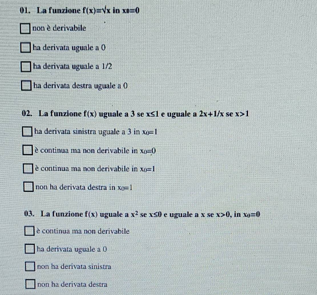 La funzione f(x)=sqrt(x) in xo=0
non è derivabile
ha derivata uguale a 0
ha derivata uguale a 1/2
ha derivata destra uguale a ()
02. La funzione f(x) uguale a 3 se x≤1 e uguale a 2x+1/x se x>1
ha derivata sinistra uguale a 3 in x_0=1
è continua ma non derivabile in x_0=0
è continua ma non derivabile in x_()=1
non ha derivata destra in x_0=1
03. La funzione f(x) uguale a x^2 se x≤ 0 e uguale a x se x>0 , in x_0=0
è continua ma non derivabile
ha derivata uguale a 0
non ha derivata sinistra
non ha derivata destra