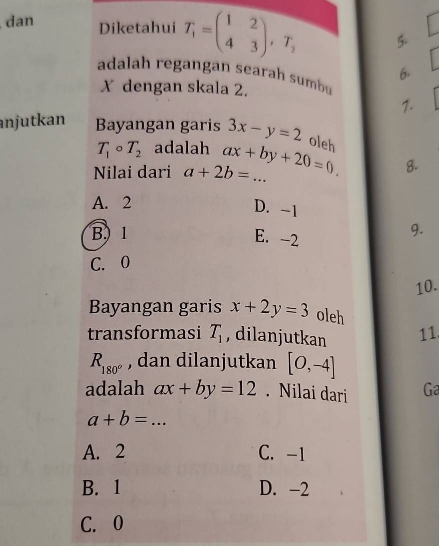 dan
Diketahui T_1=beginpmatrix 1&2 4&3endpmatrix , T_2 5.
6.
adalah regangan searah sumbu
X dengan skala 2.
1.
anjutkan Bayangan garis 3x-y=2 oleh
T_1circ T_2 adalah
Nilai dari a+2b=... ax+by+20=0. _
8.
A. 2
D. -1
B) 1 9.
E. -2
C. 0
10.
Bayangan garis x+2y=3 oleh
transformasi T_1 , dilanjutkan
11
R_180^o , dan dilanjutkan [0,-4]
adalah ax+by=12. Nilai dari
Ga
_ a+b=...
A. 2 C. -1
B. 1 D. -2
C. 0