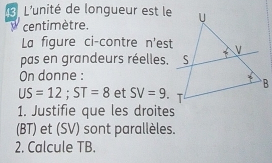 L'unité de longueur est le 
centimètre. 
La figure ci-contre n'est 
pas en grandeurs réelles. 
On donne :
US=12; ST=8 et SV=9. 
1. Justifie que les droites 
(BT) et (SV) sont parallèles. 
2. Calcule TB.