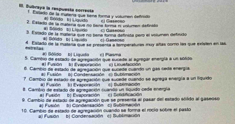 Dldenbre 2024
III. Subraya la respuesta correcta
1 Estado de la matería que tiena forma y volumen definido
a) Sólido b) Líquido c) Gaseoso
2. Estado de la matería que no tiene forma ní volumen definido
a) Sólido b) Liquido c) Gaseoso
3. Estado de la matera que no tiena forma definida pero el volumen definido
) Sólido b) Líquido c) Gaseoso
4 Estado de la matería que se presenta a temperaturas muy altas como las que existen en las
estrellas
a) Sólido b) Líquido c) Plasma
5. Cambio de estado de agregación que sucede al agregar energía a un sólido.
a) Fusión b) Evaporación c) Licuefacción
6 Cambio de estado de agregación que sucede cuando un gas cede energía
a) Fusión b) Condensación c) Sublimación
7. Cambio de estado de agregación que sucede cuando se agrega energía a un líquido
a) Fusión b) Evaporación c) Sublimación
8. Cambio de estado de agregación cuando un líquido cede energia
a) Fusión b) Evaporación c) Solidificación
9. Cambio de estado de agregación que se presenta al pasar del estado sólido al gaseoso
a) Fusión b) Condensación c) Sublimación
10. Cambio de estado de agregación cuando se forma el rocío sobre el pasto
a) Fusión b) Condensación c) Sublimación