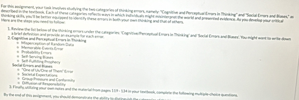 For this assignment, your task involves studying the two categories of thinking errors, namely: "Cognitive and Perceptual Errors in Thinking" and "Social Errors and Blases," as
described in the textbook. Each of these categories reflects ways in which individuals might misinterpret the world and presented evidence. As you develop your critical
thinking skills, you'll be better equipped to identify these errors in both your own thinking and that of others.
Here are the steps you need to follow:
1. Review the list below of the thinking errors under the categories: 'Cognitive/Perceptual Errors in Thinking' and 'Social Errors and Blases'. You might want to write down
a brief defnition and provide an example for each error.
2. Cognitive and Perceptual Errors in Thinking
Misperception of Random Data
Memorable-Events Error
。 Probability Errors
Self-Serving Biases
o Self-Fulflling Prophecy
Social Errors and Blases
◎ "One of Us/One of Them" Error
Societal Expectations
Group Pressure and Conformity
o Diffusion of Responsibility
3. Finally, utilizing your own notes and the material from pages 119 - 134 in your textbook, complete the following multiple-choice questions.
By the end of this assignment, you should demonstrate the ability to distinguish the catere