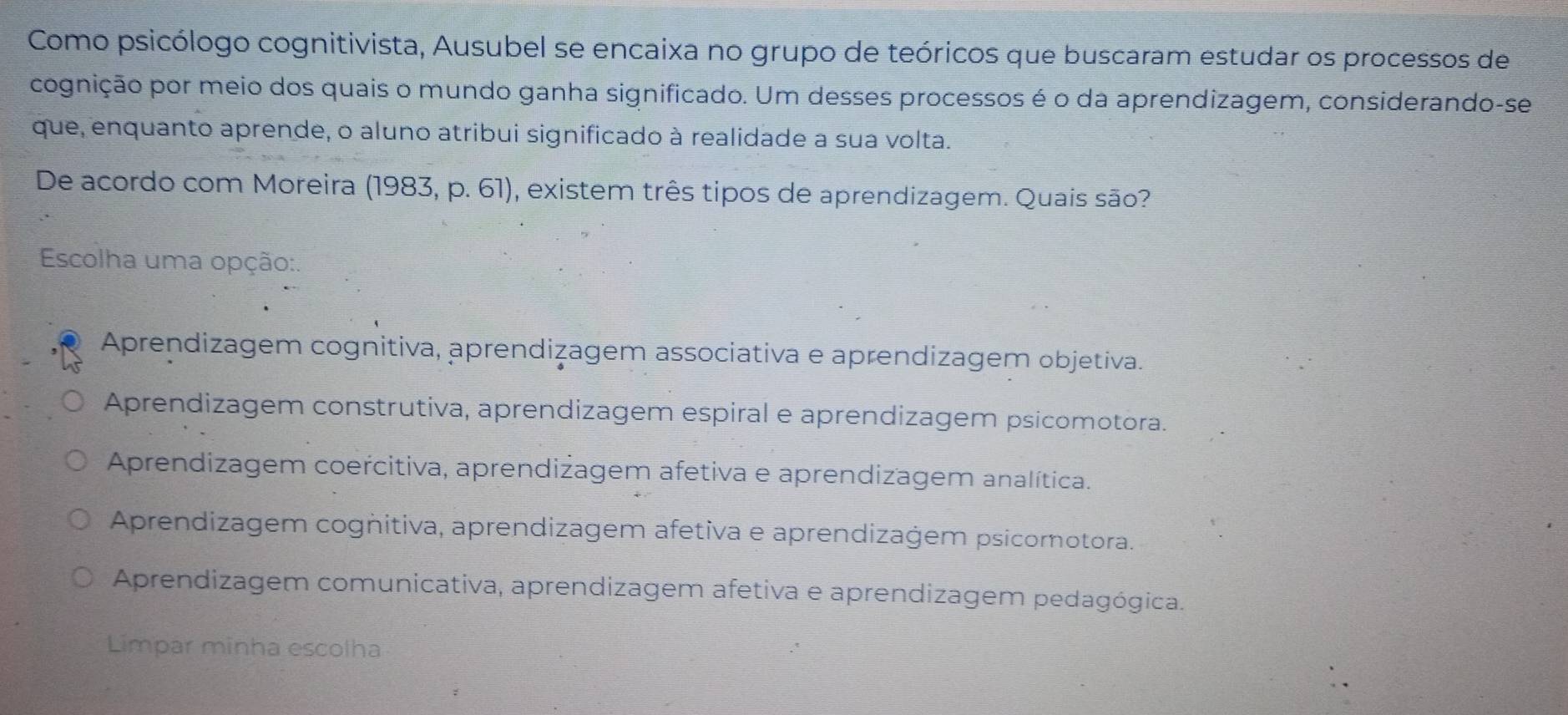 Como psicólogo cognitivista, Ausubel se encaixa no grupo de teóricos que buscaram estudar os processos de
cognição por meio dos quais o mundo ganha significado. Um desses processos é o da aprendizagem, considerando-se
que, enquanto aprende, o aluno atribui significado à realidade a sua volta.
De acordo com Moreira (1 983,p . 61) 1, existem três tipos de aprendizagem. Quais são?
Escolha uma opção:.
Aprendizagem cognitiva, aprendizagem associativa e aprendizagem objetiva.
Aprendizagem construtiva, aprendizagem espiral e aprendizagem psicomotora.
Aprendizagem coercitiva, aprendizagem afetiva e aprendizagem analítica.
Aprendizagem cognitiva, aprendizagem afetiva e aprendizağem psicomotora.
Aprendizagem comunicativa, aprendizagem afetiva e aprendizagem pedagógica.
Limpar minha escolha