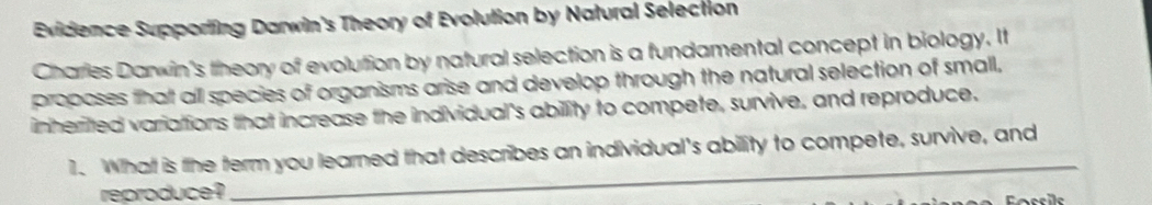 Evidence Supporting Darwin's Theory of Evolution by Natural Selection 
Charries Danwin's theory of evolution by natural selection is a fundamental concept in biology. It 
proposes that all species of organisms arise and develop through the natural selection of small, 
inheritted variattions that increase the individual's ability to compete, survive, and reproduce. 
1. What is the term you learned that describes an individual's ability to compete, survive, and 
reproduce ? 
_