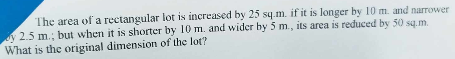 The area of a rectangular lot is increased by 25 sq.m. if it is longer by 10 m. and narrower 
by 2.5 m.; but when it is shorter by 10 m. and wider by 5 m., its area is reduced by 50 sq.m. 
What is the original dimension of the lot?