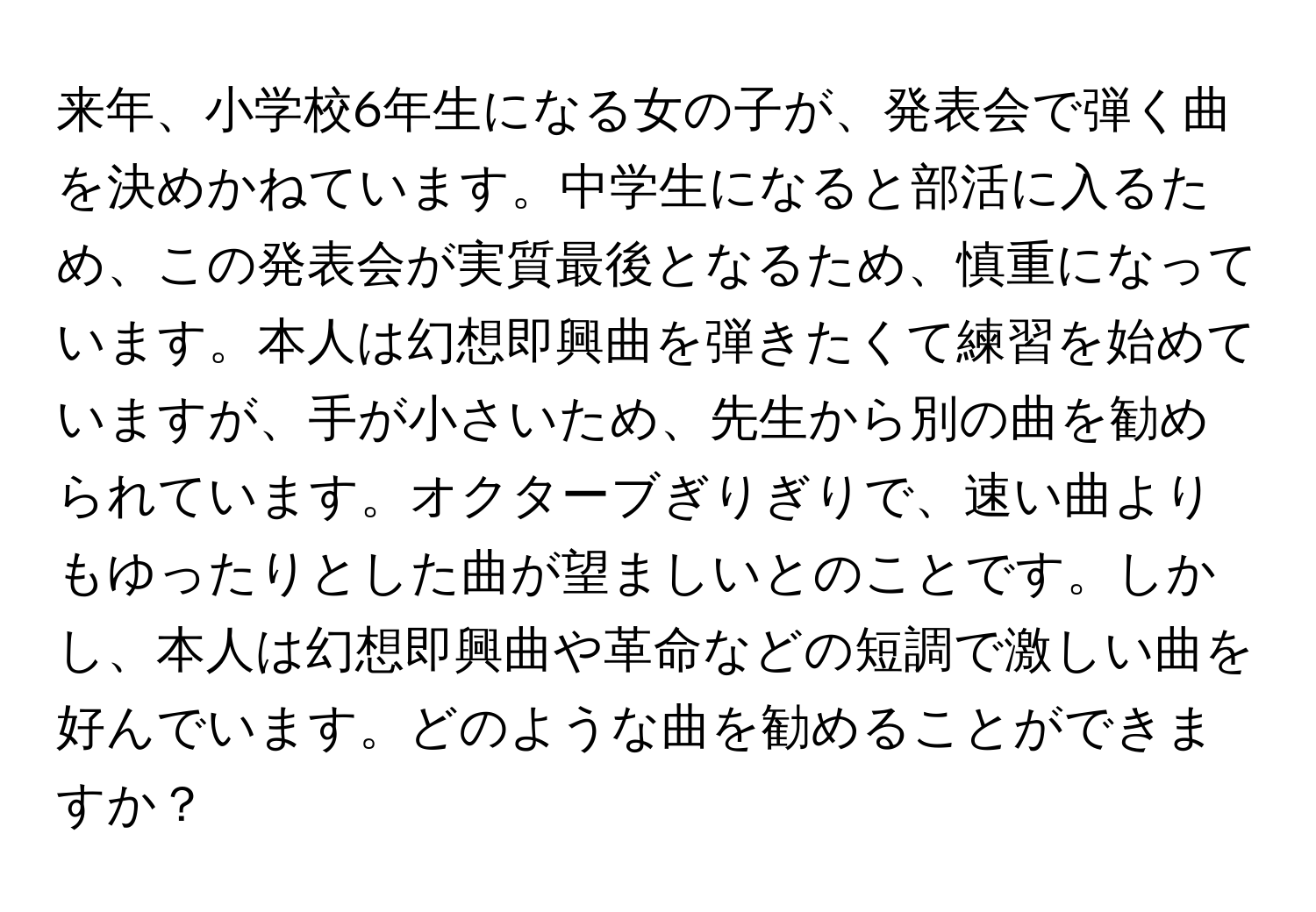 来年、小学校6年生になる女の子が、発表会で弾く曲を決めかねています。中学生になると部活に入るため、この発表会が実質最後となるため、慎重になっています。本人は幻想即興曲を弾きたくて練習を始めていますが、手が小さいため、先生から別の曲を勧められています。オクターブぎりぎりで、速い曲よりもゆったりとした曲が望ましいとのことです。しかし、本人は幻想即興曲や革命などの短調で激しい曲を好んでいます。どのような曲を勧めることができますか？