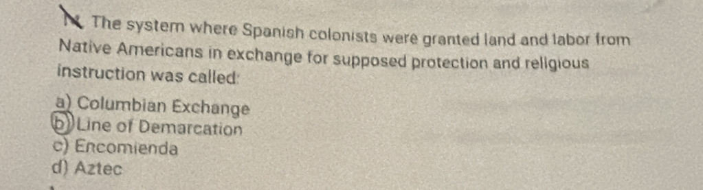 The system where Spanish colonists were granted land and labor from
Native Americans in exchange for supposed protection and religious
instruction was called:
a) Columbian Exchange
b Line of Demarcation
c) Encomienda
d) Aztec