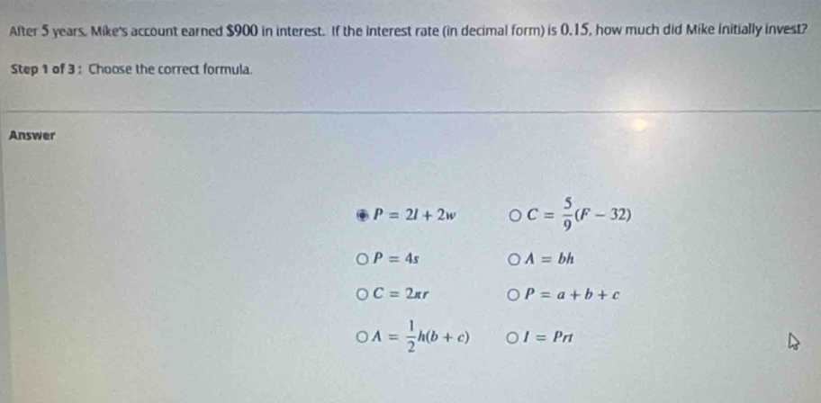 After 5 years. Mike's account earned $900 in interest. If the interest rate (in decimal form) is 0.15, how much did Mike initially invest?
Step 1 of 3 : Choose the correct formula.
Answer
P=2l+2w C= 5/9 (F-32)
P=4s
A=bh
C=2π r
P=a+b+c
A= 1/2 h(b+c) I=Prt