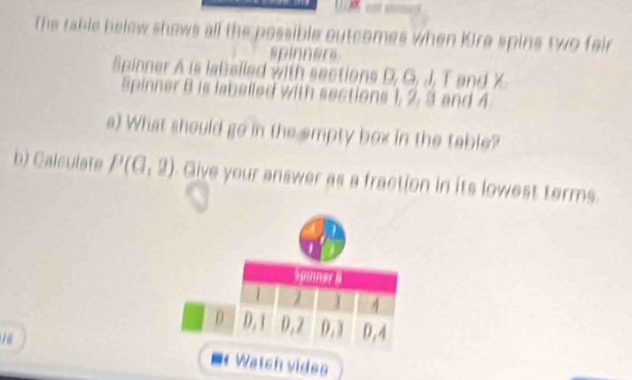 The rable below shows all the possible outcomes when Kira spins two fair 
spinners 
Spinner A is labelled with sections D, G, J, T and X. 
Spinner 8 is labelled with sections 1, 2, 3 and 4
s) What should go in the empty box in the table? 
b) Calculate P(0,2) Give your answer as a fraction in its lowest terms. 
Watch vides